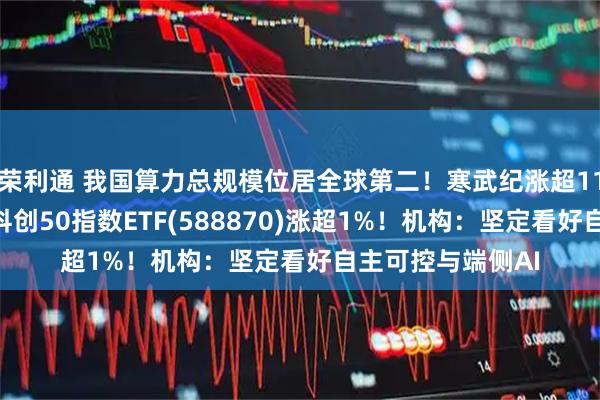 荣利通 我国算力总规模位居全球第二！寒武纪涨超11%，再创新高！科创50指数ETF(588870)涨超1%！机构：坚定看好自主可控与端侧AI