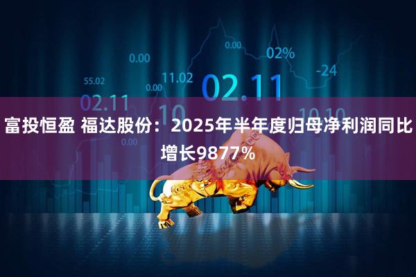 富投恒盈 福达股份：2025年半年度归母净利润同比增长9877%