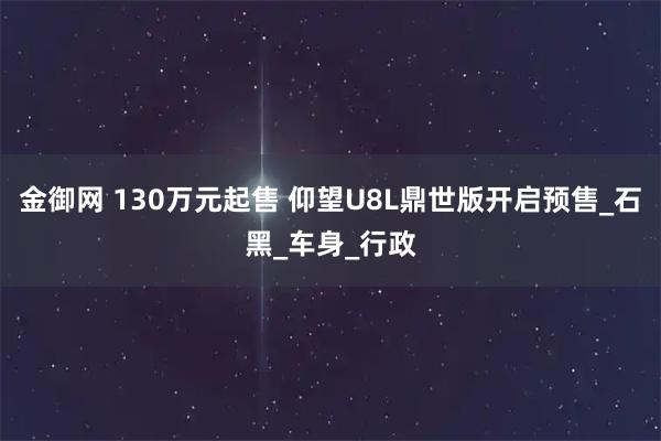 金御网 130万元起售 仰望U8L鼎世版开启预售_石黑_车身_行政