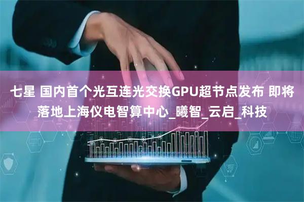 七星 国内首个光互连光交换GPU超节点发布 即将落地上海仪电智算中心_曦智_云启_科技
