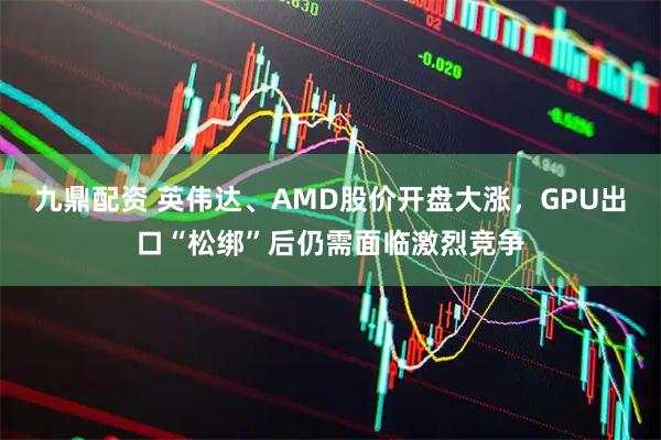 九鼎配资 英伟达、AMD股价开盘大涨，GPU出口“松绑”后仍需面临激烈竞争