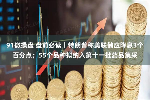 91微操盘 盘前必读丨特朗普称美联储应降息3个百分点；55个品种拟纳入第十一批药品集采