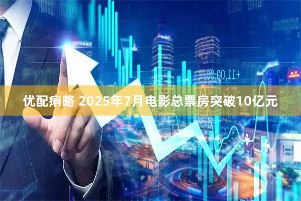 优配痢略 2025年7月电影总票房突破10亿元