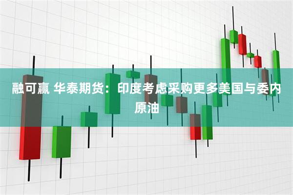 融可赢 华泰期货：印度考虑采购更多美国与委内原油