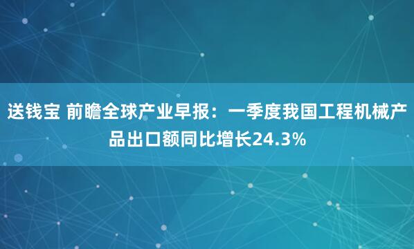 送钱宝 前瞻全球产业早报：一季度我国工程机械产品出口额同比增长24.3%