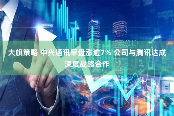 大旗策略 中兴通讯早盘涨逾7% 公司与腾讯达成深度战略合作