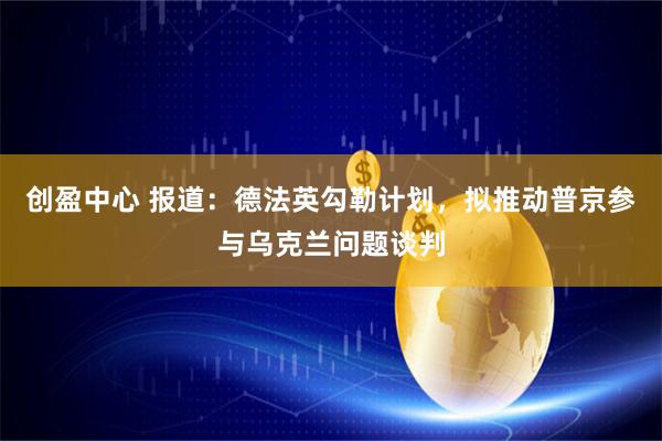 创盈中心 报道：德法英勾勒计划，拟推动普京参与乌克兰问题谈判