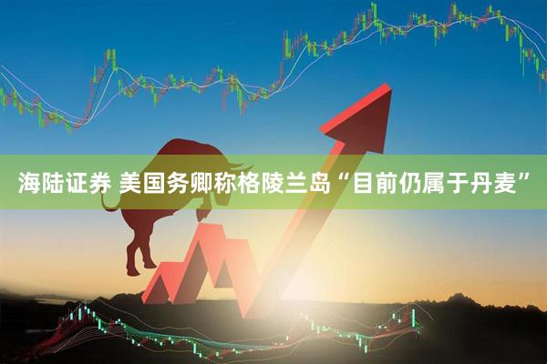 海陆证券 美国务卿称格陵兰岛“目前仍属于丹麦”