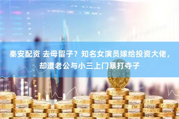 秦安配资 去母留子？知名女演员嫁给投资大佬，却遭老公与小三上门暴打夺子