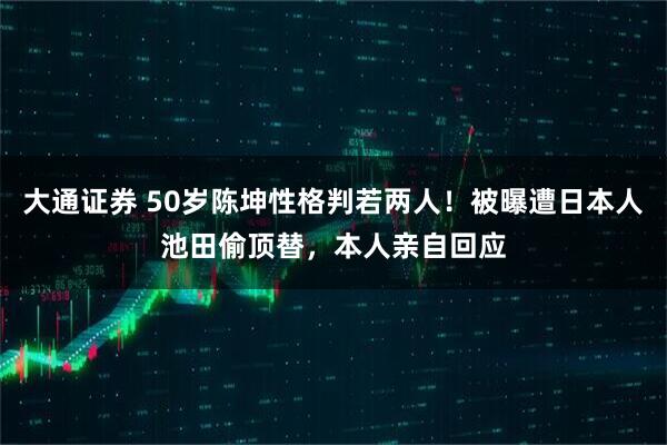 大通证券 50岁陈坤性格判若两人！被曝遭日本人池田偷顶替，本人亲自回应