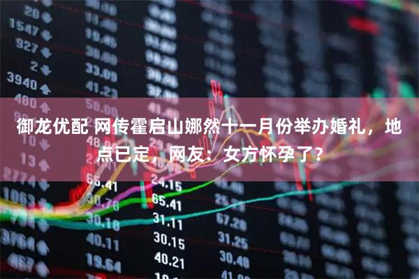 御龙优配 网传霍启山娜然十一月份举办婚礼，地点已定，网友：女方怀孕了？