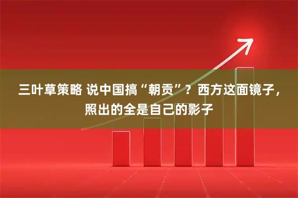 三叶草策略 说中国搞“朝贡”？西方这面镜子，照出的全是自己的影子